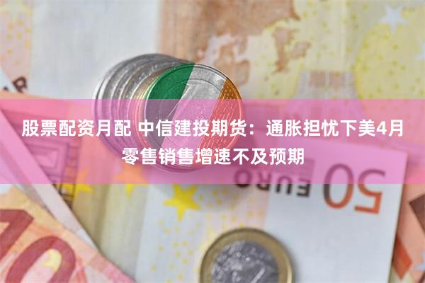 股票配资月配 中信建投期货：通胀担忧下美4月零售销售增速不及预期