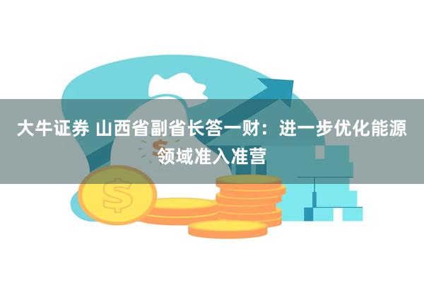 大牛证券 山西省副省长答一财：进一步优化能源领域准入准营