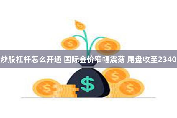 炒股杠杆怎么开通 国际金价窄幅震荡 尾盘收至2340