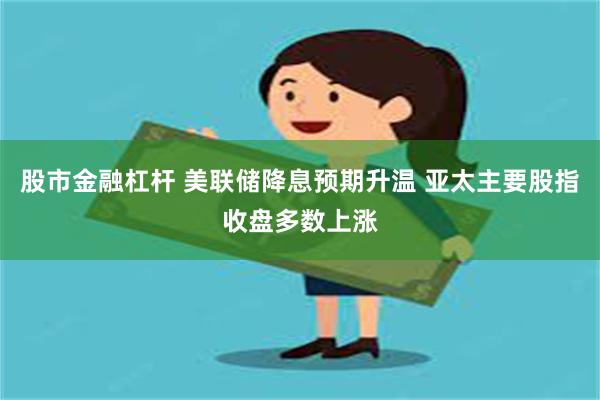 股市金融杠杆 美联储降息预期升温 亚太主要股指收盘多数上涨