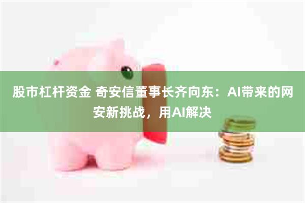 股市杠杆资金 奇安信董事长齐向东：AI带来的网安新挑战，用AI解决