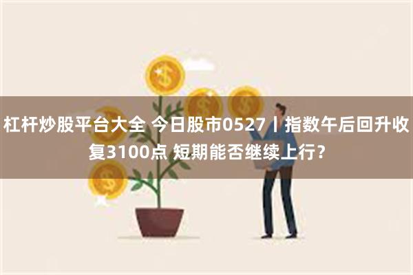 杠杆炒股平台大全 今日股市0527丨指数午后回升收复3100点 短期能否继续上行？