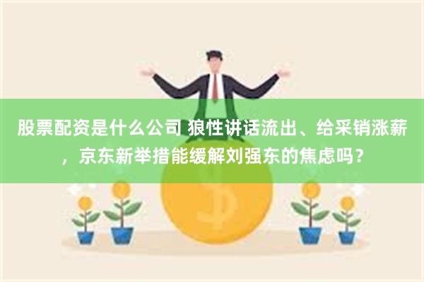 股票配资是什么公司 狼性讲话流出、给采销涨薪，京东新举措能缓解刘强东的焦虑吗？