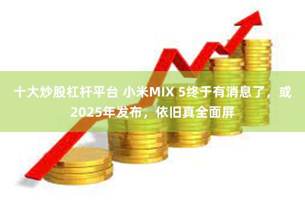 十大炒股杠杆平台 小米MIX 5终于有消息了，或2025年发布，依旧真全面屏