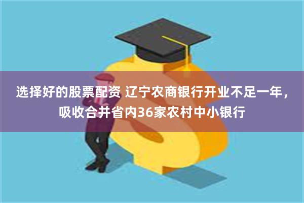 选择好的股票配资 辽宁农商银行开业不足一年，吸收合并省内36家农村中小银行