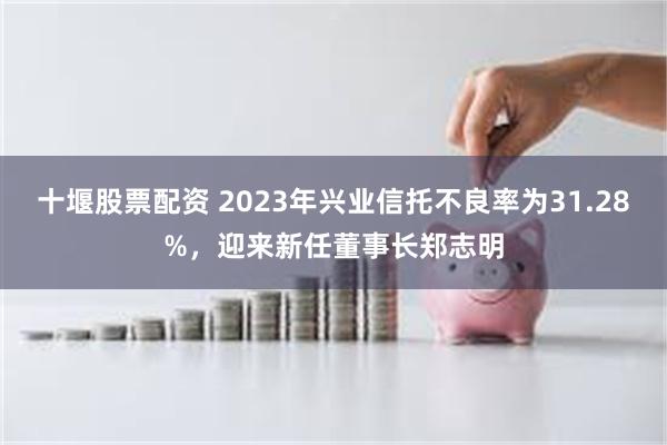 十堰股票配资 2023年兴业信托不良率为31.28%，迎来新任董事长郑志明