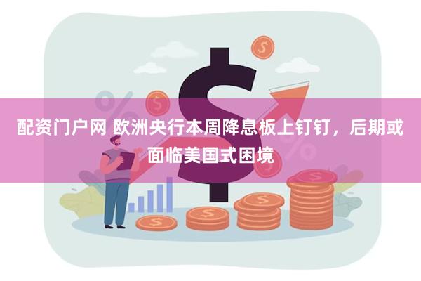 配资门户网 欧洲央行本周降息板上钉钉，后期或面临美国式困境