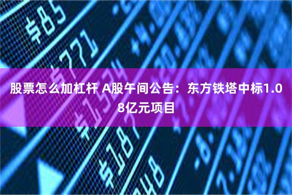 股票怎么加杠杆 A股午间公告：东方铁塔中标1.08亿元项目