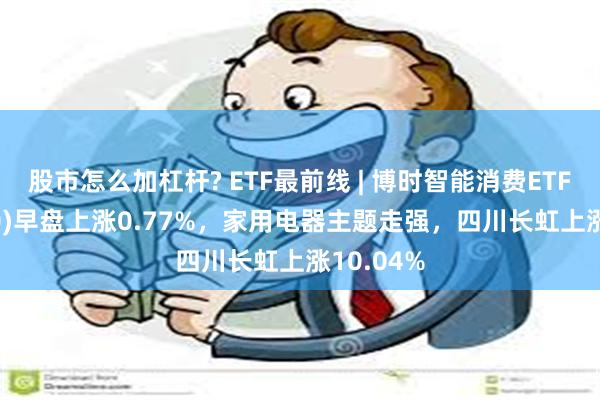 股市怎么加杠杆? ETF最前线 | 博时智能消费ETF(515920)早盘上涨0.77%，家用电器主题走强，四川长虹上涨10.04%