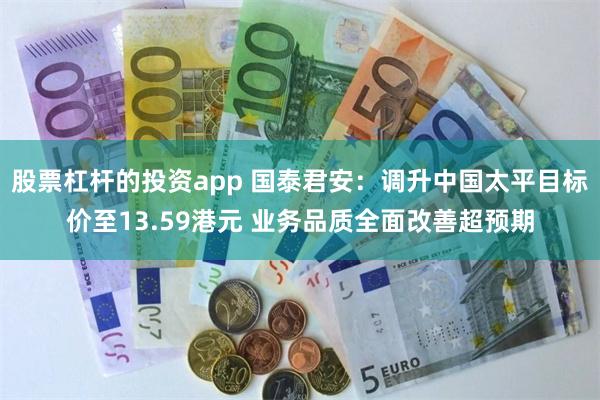 股票杠杆的投资app 国泰君安：调升中国太平目标价至13.59港元 业务品质全面改善超预期