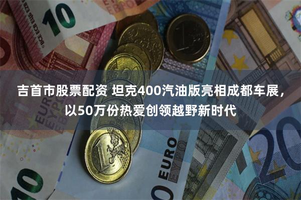 吉首市股票配资 坦克400汽油版亮相成都车展，以50万份热爱创领越野新时代