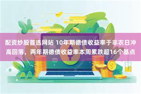 配资炒股首选网站 10年期德债收益率于非农日冲高回落，两年期德债收益率本周累跌超16个基点