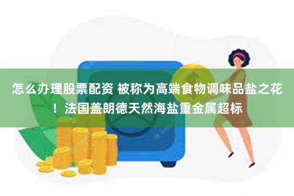 怎么办理股票配资 被称为高端食物调味品盐之花！法国盖朗德天然海盐重金属超标