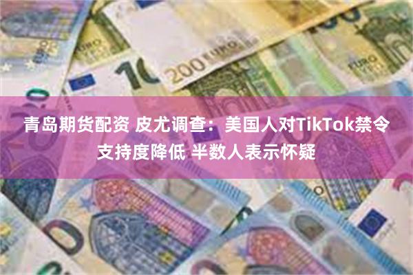 青岛期货配资 皮尤调查：美国人对TikTok禁令支持度降低 半数人表示怀疑