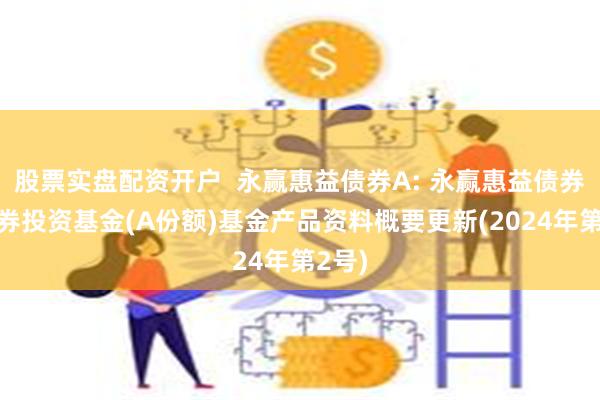 股票实盘配资开户  永赢惠益债券A: 永赢惠益债券型证券投资基金(A份额)基金产品资料概要更新(2024年第2号)