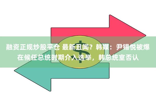 融资正规炒股平仓 最新丑闻？韩媒：尹锡悦被爆在候任总统时期介入选举，韩总统室否认