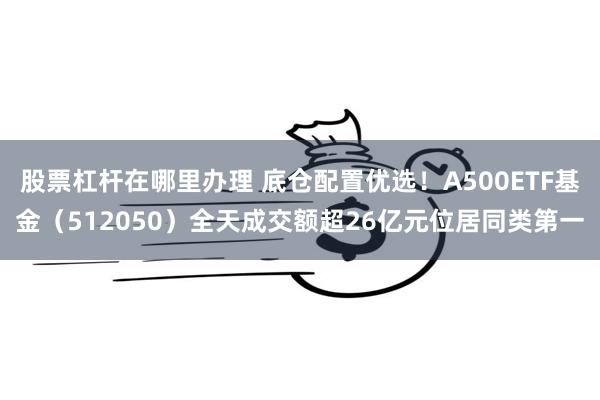 股票杠杆在哪里办理 底仓配置优选！A500ETF基金（512050）全天成交额超26亿元位居同类第一