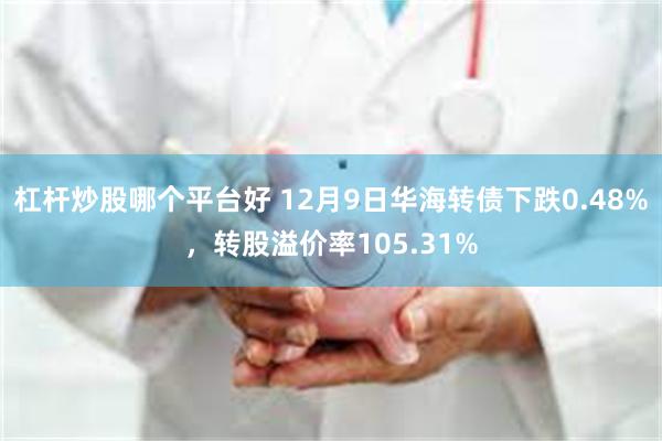 杠杆炒股哪个平台好 12月9日华海转债下跌0.48%，转股溢价率105.31%