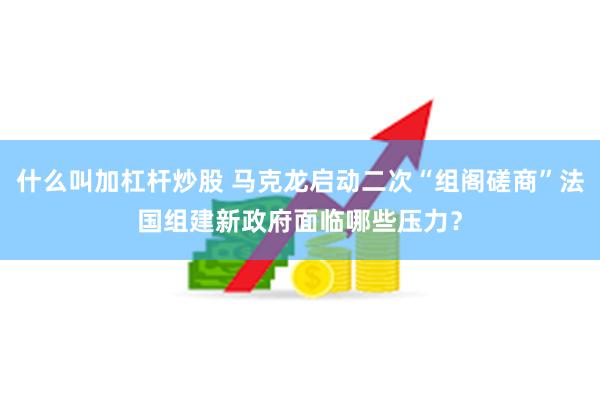 什么叫加杠杆炒股 马克龙启动二次“组阁磋商”法国组建新政府面临哪些压力？