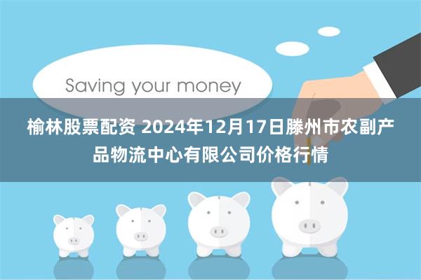 榆林股票配资 2024年12月17日滕州市农副产品物流中心有限公司价格行情