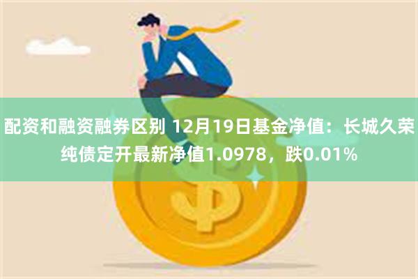 配资和融资融券区别 12月19日基金净值：长城久荣纯债定开最新净值1.0978，跌0.01%