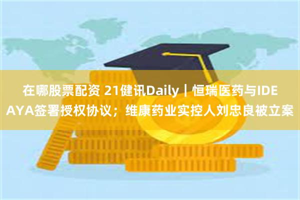 在哪股票配资 21健讯Daily｜恒瑞医药与IDEAYA签署授权协议；维康药业实控人刘忠良被立案