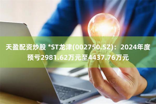 天盈配资炒股 *ST龙津(002750.SZ)：2024年度预亏2981.62万元至4437.76万元