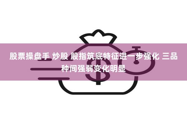 股票操盘手 炒股 股指筑底特征进一步强化 三品种间强弱变化明显