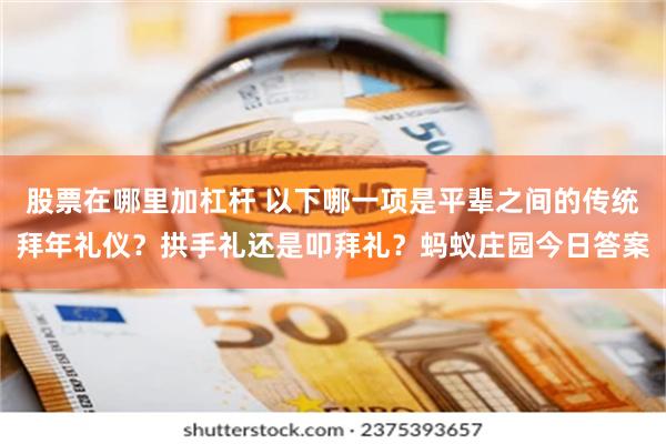 股票在哪里加杠杆 以下哪一项是平辈之间的传统拜年礼仪？拱手礼还是叩拜礼？蚂蚁庄园今日答案