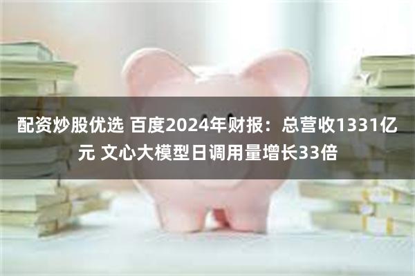 配资炒股优选 百度2024年财报：总营收1331亿元 文心大模型日调用量增长33倍