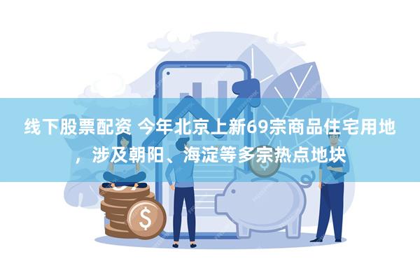 线下股票配资 今年北京上新69宗商品住宅用地，涉及朝阳、海淀等多宗热点地块