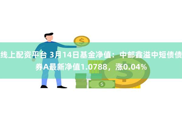 线上配资平台 3月14日基金净值：中邮鑫溢中短债债券A最新净值1.0788，涨0.04%