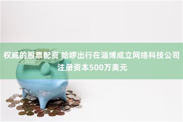 权威的股票配资 哈啰出行在淄博成立网络科技公司 注册资本500万美元